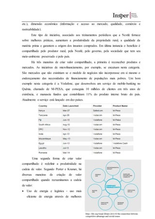 etc.), dimensão econômica (informação e acesso ao mercado, qualidade, comércio e
rastreabilidade).
Este tipo de iniciativa, associado aos treinamentos periódicos que a Nestlé fornece
sobre melhores práticas, aumentam a produtividade da propriedade rural, a qualidade da
matéria prima e garantem a origem dos insumos comprados. Em última instancia o benefício é
compartilhado pelo produtor rural, pela Nestlé, pelo governo, pela sociedade que tem seu
meio-ambiente preservado e pelo país.
Há três maneiras de criar valor compartilhado, a primeira é reconceber produtos e
mercados. As iniciativas de microfinanciamento, por exemplo, se encaixam nesta categoria.
São mercados que não existiriam se o modelo de negócios não incorporasse em si mesmo o
endereçamento das necessidades de financiamento de populações mais pobres. Um bom
exemplo nesta categoria é a Vodafone, que desenvolveu um serviço de mobile-banking no
Quênia, chamado de M-PESA, que conseguiu 10 milhões de clientes em três anos de
existência, e manuseia fundos que contabilizam 11% do produto interno bruto do país.
Atualmente o serviço está lançado em dez países.
Uma segunda forma de criar valor
compartilhado é redefinir a produtividade na
cadeia de valor. Segundo Porter e Kramer, há
diversas maneiras de criação de valor
compartilhado quando reexaminamos a cadeia
de valor:
 Uso de energia e logística - uso mais
eficiente de energia através de melhores
 