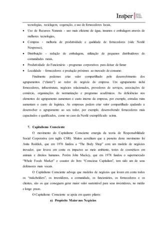 tecnologias, reciclagem, cogeração, e uso de fornecedores locais,
 Uso de Recursos Naturais - uso mais eficiente de água, insumos e embalagem através de
melhores tecnologias,
 Compras - melhoria de produtividade e qualidade de fornecedores (vide Nestlé
Nespresso),
 Distribuição - redução de embalagens, utilização de pequenos distribuidores de
comunidades rurais,
 Produtividade do Funcionário - programas corporativos para deixar de fumar
 Localidade – fornecedores e produção próximos ao mercado de consumo.
Finalmente podemos criar valor compartilhado pelo desenvolvimento dos
agrupamentos (“cluster”) ao redor do negócio da empresa. Um agrupamento inclui
fornecedores, infraestrutura, negócios relacionados, provedores de serviços, associações de
comércio, organizações de normatização e programas acadêmicos. As deficiências nos
elementos do agrupamento aumentam o custo interno da empresa, por exemplo, estradas ruins
aumentam o custo de logística. As empresas podem criar valor compartilhado ajudando a
desenvolver o agrupamento ao seu redor, por exemplo, desenvolvendo fornecedores mais
capacitados e qualificados, como no caso da Nestlé exemplificado acima.
7. Capitalismo Consciente
O movimento do Capitalismo Consciente emergiu da teoria de Responsabilidade
Social Corporativa (em inglês CSR). Muitos acreditam que a pioneira deste movimento foi
Anita Roddick, que em 1976 fundou a “The Body Shop” com um modelo de negócios
inovador, que levava em conta os impactos ao meio ambiente, testes de cosméticos em
animais e direitos humanos. Porém John Mackey, que em 1978 fundou o supermercado
“Whole Foods Market” e coautor do livro “Conscious Capitalism”, tem sido um de seus
defensores mais vocais.
O Capitalismo Consciente advoga que modelos de negócios que levam em conta todos
os “stakeholders”, os investidores, a comunidade, os funcionários, os fornecedores e os
clientes, são os que conseguem gerar maior valor sustentável para seus investidores, no médio
e longo prazo.
O Capitalismo Consciente se apoia em quatro pilares:
a) Propósito Maior nos Negócios
 