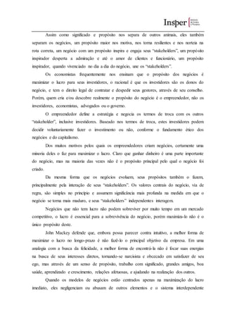 Assim como significado e propósito nos separa de outros animais, eles também
separam os negócios, um propósito maior nos motiva, nos torna resilientes e nos norteia na
rota correta, um negócio com um propósito inspira e engaja seus “stakeholders”, um propósito
inspirador desperta a admiração e até o amor de clientes e funcionário, um propósito
inspirador, quando vivenciado no dia a dia do negócio, une os “stakeholders”.
Os economistas frequentemente nos ensinam que o propósito dos negócios é
maximizar o lucro para seus investidores, o racional é que os investidores são os donos do
negócio, e tem o direito legal de contratar e despedir seus gestores, através de seu conselho.
Porém, quem cria e/ou descobre realmente o propósito do negócio é o empreendedor, não os
investidores, economistas, advogados ou o governo.
O empreendedor define a estratégia e negocia os termos de troca com os outros
“stakeholder”, inclusive investidores. Baseado nos termos de troca, estes investidores podem
decidir voluntariamente fazer o investimento ou não, conforme o fundamento ético dos
negócios e do capitalismo.
Dos muitos motivos pelos quais os empreendedores criam negócios, certamente uma
minoria deles o faz para maximizar o lucro. Claro que ganhar dinheiro é uma parte importante
do negócio, mas na maioria das vezes não é o propósito principal pelo qual o negócio foi
criado.
Da mesma forma que os negócios evoluem, seus propósitos também o fazem,
principalmente pela interação de seus “stakeholders”. Os valores centrais do negócio, via de
regra, são simples no princípio e assumem significância mais profunda na medida em que o
negócio se torna mais maduro, e seus “stakeholders” independentes interagem.
Negócios que não tem lucro não podem sobreviver por muito tempo em um mercado
competitivo, o lucro é essencial para a sobrevivência do negócio, porém maximiza-lo não é o
único propósito deste.
John Mackey defende que, embora possa parecer contra intuitivo, a melhor forma de
maximizar o lucro no longo-prazo é não fazê-lo o principal objetivo da empresa. Em uma
analogia com a busca da felicidade, a melhor forma de encontrá-la não é focar suas energias
na busca de seus interesses diretos, tornando-se narcisista e obcecado em satisfazer de seu
ego, mas através de um senso de propósito, trabalho com significado, grandes amigos, boa
saúde, aprendizado e crescimento, relações afetuosas, e ajudando na realização dos outros.
Quando os modelos de negócios estão centrados apenas na maximização do lucro
imediato, eles negligenciam ou abusam de outros elementos e o sistema interdependente
 