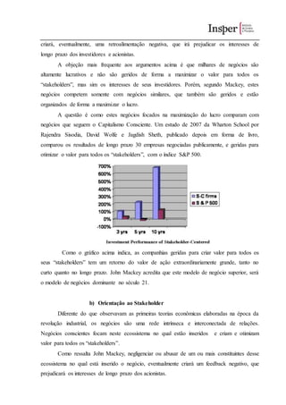 criará, eventualmente, uma retroalimentação negativa, que irá prejudicar os interesses de
longo prazo dos investidores e acionistas.
A objeção mais frequente aos argumentos acima é que milhares de negócios são
altamente lucrativos e não são geridos de forma a maximizar o valor para todos os
“stakeholders”, mas sim os interesses de seus investidores. Porém, segundo Mackey, estes
negócios competem somente com negócios similares, que também são geridos e estão
organizados de forma a maximizar o lucro.
A questão é como estes negócios focados na maximização do lucro comparam com
negócios que seguem o Capitalismo Consciente. Um estudo de 2007 da Wharton School por
Rajendra Sisodia, David Wolfe e Jagdish Sheth, publicado depois em forma de livro,
comparou os resultados de longo prazo 30 empresas negociadas publicamente, e geridas para
otimizar o valor para todos os “stakeholders”, com o índice S&P 500.
Como o gráfico acima indica, as companhias geridas para criar valor para todos os
seus “stakeholders” tem um retorno do valor de ação extraordinariamente grande, tanto no
curto quanto no longo prazo. John Mackey acredita que este modelo de negócio superior, será
o modelo de negócios dominante no século 21.
b) Orientação ao Stakeholder
Diferente do que observavam as primeiras teorias econômicas elaboradas na época da
revolução industrial, os negócios são uma rede intrínseca e interconectada de relações.
Negócios conscientes focam neste ecossistema no qual estão inseridos e criam e otimizam
valor para todos os “stakeholders”.
Como ressalta John Mackey, negligenciar ou abusar de um ou mais constituintes desse
ecossistema no qual está inserido o negócio, eventualmente criará um feedback negativo, que
prejudicará os interesses de longo prazo dos acionistas.
 