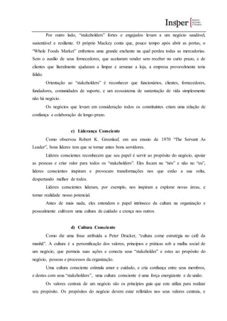 Por outro lado, “stakeholders” fortes e engajados levam a um negócio saudável,
sustentável e resiliente. O próprio Mackey conta que, pouco tempo após abrir as portas, o
“Whole Foods Market” enfrentou uma grande enchente na qual perdeu todas as mercadorias.
Sem o auxílio de seus fornecedores, que aceitaram vender sem receber no curto prazo, e de
clientes que literalmente ajudaram a limpar e arrumar a loja, a empresa provavelmente teria
falido.
Orientação ao “stakeholders” é reconhecer que funcionários, clientes, fornecedores,
fundadores, comunidades de suporte, e um ecossistema de sustentação de vida simplesmente
não há negócio.
Os negócios que levam em consideração todos os constituintes criam uma relação de
confiança e colaboração de longo-prazo.
c) Liderança Consciente
Como observou Robert K. Greenleaf, em seu ensaio de 1970 “The Servant As
Leader”, bons líderes tem que se tornar antes bons servidores.
Líderes conscientes reconhecem que seu papel é servir ao propósito do negócio, apoiar
as pessoas e criar valor para todos os “stakeholders”. Eles focam no “nós” e não no “eu”,
lideres conscientes inspiram e provocam transformações nos que estão a sua volta,
despertando melhor de todos.
Líderes conscientes lideram, por exemplo, nos inspiram a explorar novas áreas, e
tornar realidade nosso potencial.
Antes de mais nada, eles entendem o papel intrínseco da cultura na organização e
pessoalmente cultivam uma cultura de cuidado e crença nos outros.
d) Cultura Consciente
Como diz uma frase atribuída a Peter Drucker, “cultura come estratégia no café da
manhã”. A cultura é a personificação dos valores, princípios e práticas sob a malha social de
um negócio, que permeia suas ações e conecta seus “stakeholder” e estes ao propósito do
negócio, pessoas e processos da organização.
Uma cultura consciente estimula amor e cuidado, e cria confiança entre seus membros,
e destes com seus “stakeholders”, uma cultura consciente é uma força energizante e de união.
Os valores centrais de um negócio são os princípios guia que este utiliza para realizar
seu propósito. Os propósitos do negócio devem estar refletidos nos seus valores centrais, e
 