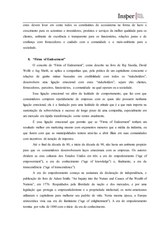 estes devem levar em conta todos os constituintes do ecossistema na forma de lucro e
crescimento para os acionistas e investidores, produtos e serviços da melhor qualidade para os
clientes, ambiente de excelência e transparente para os funcionários, relações justas e de
confiança com fornecedores e cuidado com a comunidade e o meio-ambiente para a
sociedade.
8. “Firms of Endearment”
O conceito de “Firms of Endearment”, como descrito no livro de Raj Sisodia, David
Wolfe e Jag Sheth, se aplica a companhias que, pela prática de um capitalismo consciente e
relações de ganho mútuo baseadas em credibilidade com todos os “stakeholders”,
desenvolvem uma ligação emocional com estes “stakeholders”, sejam eles clientes,
fornecedores, parceiros, funcionários, a comunidade na qual operam ou a sociedade.
Essa ligação emocional vai além da lealdade de comportamento, que faz com que
consumidores comprem repetidamente de empresas com as quais não possuem nenhuma
ligação emocional, ela é a fundação para uma lealdade de atitude que é a que mais importa na
sustentação da sobrevivência e sucesso de longo prazo de uma companhia, especialmente em
um mercado em rápida transformação como vemos atualmente.
É essa ligação emocional que permite que as “Firms of Endearment” tenham um
resultado melhor em marketing mesmo com orçamentos menores que a média da indústria, ou
que fazem com que as municipalidades tentem atrai-las a abrir filiais em suas comunidades
com incentivos de isenção de impostos.
Até o final da década de 80, e início da década de 90, não havia um ambiente propício
para que os consumidores desenvolvessem laços emocionais com as empresas. Os autores
dividem as eras culturais dos Estados Unidos em três: a era do empoderamento (“age of
empowerment”), a era do conhecimento (“age of knowledge”) e, finalmente, a era da
transcendência (“age of transcendence”).
A era do empoderamento começa na assinatura da declaração de independência, e
publicação do livro de Adam Smith, “An Inquiry into the Nature and Causes of the Wealth of
Nations”, em 1776. Respaldados pela liberdade da nação e dos mercados, e por uma
legislação que protegia o empreendedorismo e a propriedade intelectual, os norte-americanos
utilizaram o capitalismo para melhorar seu padrão de vida. Nesta mesma época, a Europa
aristocrática vivia sua era do iluminismo (“age of enlightenment”). A era do empoderamento
termina por volta de 1880 com o início da era do conhecimento.
 