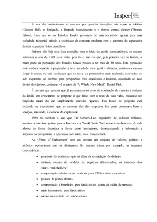 A era do conhecimento é marcada por grandes invenções tais como o telefone
(Graham Bell), o fonógrafo, a lâmpada incandescente e o sistema central elétrico (Thomas
Edison). Esta era viu os Estados Unidos passarem de uma sociedade agraria para uma
sociedade industrial, criando a sociedade de consumo moderna com o aumento da expectativa
de vida e grandes feitos científicos.
Embora não haja uma data específica para o início da era da transcendência, os autores
adotaram o ano de 1989 para tanto, pois foi o ano em que, pela primeira vez na história, a
maior parte da população dos Estados Unidos passou a ter mais de 40 anos. Esta população
mais madura aumenta a propensão a uma sociedade mais gentil e afetuosa, conforme escreveu
Peggy Noonan, ou uma sociedade que se move de perspectivas mais racionais, associadas ao
lado esquerdas do cérebro, para perspectivas mais emocionais e intuitivas, associadas ao lado
direito do cérebro, conforme vê o autor de “A Whole New Mind”, Daniel Pink.
É comum que pessoas que já passaram pelos anos de construção de carreira e sustento
da família em crescimento se pergunte o que farão com o resto de suas vidas, buscando um
propósito maior do que simplesmente acumular riquezas. Esta busca de propósito está
mudando as expectativas que as pessoas têm das empresas das quais consomem bens e
serviços, mudando a essência do capitalismo.
1989 foi também o ano que Tim Berners-Lee, engenheiro de software britânico,
inventou a interface gráfica para a Internet, o a World Wide Web como a conhecemos. A web
alterou de forma dramática a forma como interagimos, democratizando a informação e
forçando as companhias a operarem com muito mais transparência.
As “Firms of Endearment” tem em comum um conjunto de valores, políticas e
atributos operacionais que as distinguem. Os autores citam, por exemplo, as seguintes
características:
 propósito de existência que vai além da acumulação de dinheiro
 alinham, através de modelos de negócios diferenciados, os interesses dos
vários “stakeholders”
 compensação relativamente modesta para CEOs e altos executivos
 política de portas abertas
 compensação e benefícios para funcionários acima da média de mercado
 mais treinamento para funcionários
 menor rotatividade de colaboradores
 