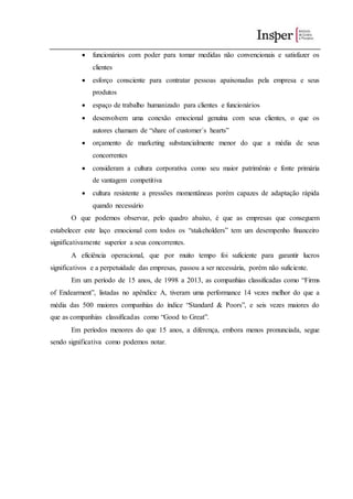  funcionários com poder para tomar medidas não convencionais e satisfazer os
clientes
 esforço consciente para contratar pessoas apaixonadas pela empresa e seus
produtos
 espaço de trabalho humanizado para clientes e funcionários
 desenvolvem uma conexão emocional genuína com seus clientes, o que os
autores chamam de “share of customer´s hearts”
 orçamento de marketing substancialmente menor do que a média de seus
concorrentes
 consideram a cultura corporativa como seu maior patrimônio e fonte primária
de vantagem competitiva
 cultura resistente a pressões momentâneas porém capazes de adaptação rápida
quando necessário
O que podemos observar, pelo quadro abaixo, é que as empresas que conseguem
estabelecer este laço emocional com todos os “stakeholders” tem um desempenho financeiro
significativamente superior a seus concorrentes.
A eficiência operacional, que por muito tempo foi suficiente para garantir lucros
significativos e a perpetuidade das empresas, passou a ser necessária, porém não suficiente.
Em um período de 15 anos, de 1998 a 2013, as companhias classificadas como “Firms
of Endearment”, listadas no apêndice A, tiveram uma performance 14 vezes melhor do que a
média das 500 maiores companhias do índice “Standard & Poors”, e seis vezes maiores do
que as companhias classificadas como “Good to Great”.
Em períodos menores do que 15 anos, a diferença, embora menos pronunciada, segue
sendo significativa como podemos notar.
 