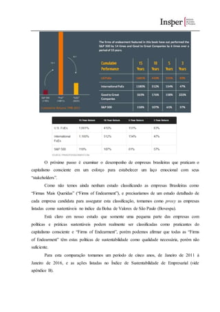 O próximo passo é examinar o desempenho de empresas brasileiras que praticam o
capitalismo consciente em um esforço para estabelecer um laço emocional com seus
“stakeholders”.
Como não temos ainda nenhum estudo classificando as empresas Brasileiras como
“Firmas Mais Queridas” (“Firms of Endearment”), e precisaríamos de um estudo detalhado de
cada empresa candidata para assegurar esta classificação, tomamos como proxy as empresas
listadas como sustentáveis no índice da Bolsa de Valores de São Paulo (Bovespa).
Está claro em nosso estudo que somente uma pequena parte das empresas com
políticas e práticas sustentáveis podem realmente ser classificadas como praticantes do
capitalismo consciente e “Firms of Endearment”, porém podemos afirmar que todas as “Firms
of Endearment” têm estas políticas de sustentabilidade como qualidade necessária, porém não
suficiente.
Para esta comparação tomamos um período de cinco anos, de Janeiro de 2011 à
Janeiro de 2016, e as ações listadas no Índice de Sustentabilidade de Empresarial (vide
apêndice B).
 