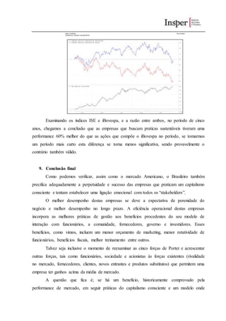 Examinando os índices ISE e iBovespa, e a razão entre ambos, no período de cinco
anos, chegamos a conclusão que as empresas que buscam praticas sustentáveis tiveram uma
performance 60% melhor do que as ações que compõe o iBovespa no período, se tomarmos
um período mais curto esta diferença se torna menos significativa, sendo provavelmente o
contrário também válido.
9. Conclusão final
Como podemos verificar, assim como o mercado Americano, o Brasileiro também
precifica adequadamente a perpetuidade e sucesso das empresas que praticam um capitalismo
consciente e tentam estabelecer uma ligação emocional com todos os “stakeholders”.
O melhor desempenho destas empresas se deve a expectativa de perenidade do
negócio e melhor desempenho no longo prazo. A eficiência operacional destas empresas
incorpora as melhores práticas de gestão aos benefícios procedentes do seu modelo de
interação com funcionários, a comunidade, fornecedores, governo e investidores. Esses
benefícios, como vimos, incluem um menor orçamento de marketing, menor rotatividade de
funcionários, benefícios fiscais, melhor treinamento entre outros.
Talvez seja inclusive o momento de reexaminar as cinco forças de Porter e acrescentar
outras forças, tais como funcionários, sociedade e acionistas às forças existentes (rivalidade
no mercado, fornecedores, clientes, novos entrantes e produtos substitutos) que permitem uma
empresa ter ganhos acima da média de mercado.
A questão que fica é; se há um benefício, historicamente comprovado pela
performance de mercado, em seguir práticas do capitalismo consciente e um modelo onde
 