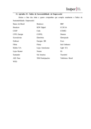 11. Apêndice B – Índice de Sustentabilidade de Empresarial
Abaixo a lista das trinta e quatro companhias que compõe atualmente o Índice de
Sustentabilidade Empresarial:
Banco do Brasil Bradesco BRF
Braskem B2W Digital CCR SA
CESP Cielo CEMIG
CPFL Energia COPEL Duratex
Ecorodovias Eletrobrás Eletropaulo
Embraer Energias BR Even
Fibria Fleury Itaú Unibanco
Klabin S/A Lojas Americanas Light S/A
Lojas Renner Natura Oi
Santander Sul America Tractebel
AES Tiete TIM Participações Telefonica Brasil
WEG
 