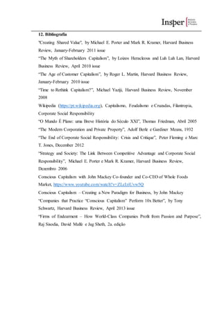 12. Bibliografia
"Creating Shared Value", by Michael E. Porter and Mark R. Kramer, Harvard Business
Review, January-February 2011 issue
“The Myth of Shareholders Capitalism”, by Loizos Heracleous and Luh Luh Lan, Harvard
Business Review, April 2010 issue
“The Age of Customer Capitalism”, by Roger L. Martin, Harvard Business Review,
January-February 2010 issue
“Time to Rethink Capitalism?”, Michael Yaziji, Harvard Business Review, November
2008
Wikipedia (https://pt.wikipedia.org), Capitalismo, Feudalismo e Cruzadas, Filantropia,
Corporate Social Responsibility
“O Mundo É Plano: uma Breve História do Século XXI”, Thomas Friedman, Abril 2005
“The Modern Corporation and Private Property”, Adolf Berle e Gardiner Means, 1932
“The End of Corporate Social Responsibility: Crisis and Critique”, Peter Fleming e Marc
T. Jones, December 2012
“Strategy and Society: The Link Between Competitive Advantage and Corporate Social
Responsibility”, Michael E. Porter e Mark R. Kramer, Harvard Business Review,
Dezembro 2006
Conscious Capitalism with John Mackey Co-founder and Co-CEO of Whole Foods
Market, https://www.youtube.com/watch?v=ZLcIziUvw5Q
Conscious Capitalism – Creating a New Paradigm for Business, by John Mackey
“Companies that Practice “Conscious Capitalism” Perform 10x Better”, by Tony
Schwartz, Harvard Business Review, April 2013 issue
“Firms of Endearment – How World-Class Companies Profit from Passion and Purpose”,
Raj Sisodia, David Malfe e Jag Sheth, 2a. edição
 