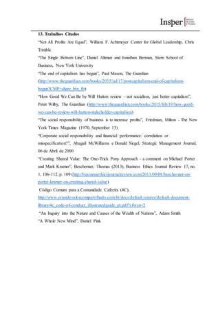 13. Trabalhos Citados
“Not All Profits Are Equal”, William F. Achtmeyer Center for Global Leadership, Chris
Trimble
“The Single Bottom Line”, Daniel Altman and Jonathan Berman, Stern School of
Business, New York University
“The end of capitalism has begun”, Paul Mason, The Guardian
(http://www.theguardian.com/books/2015/jul/17/postcapitalism-end-of-capitalism-
begun?CMP=share_btn_fb)
“How Good We Can Be by Will Hutton review – not socialism, just better capitalism”,
Peter Wilby, The Guardian (http://www.theguardian.com/books/2015/feb/19/how-good-
we-can-be-review-will-hutton-stakeholder-capitalism)
“The social responsibility of business is to increase profits”, Friedman, Milton - The New
York Times Magazine (1970, September 13)
“Corporate social responsibility and financial performance: correlation or
misspecification?”, Abagail McWilliams e Donald Siegel, Strategic Management Journal,
06 de Abril de 2000
“Creating Shared Value: The One-Trick Pony Approach – a comment on Michael Porter
and Mark Kramer”, Beschorner, Thomas (2013), Business Ethics Journal Review 17, no.
1, 106-112, p. 109 (http://businessethicsjournalreview.com/2013/09/08/beschorner-on-
porter-kramer-on-creating-shared-value)
Código Comum para a Comunidade Cafeeira (4C),
http://www.criandovalorcompartilhado.com.br/docs/default-source/default-document-
library/4c_code-of-conduct_illustratedguide_pt.pdf?sfvrsn=2
“An Inquiry into the Nature and Causes of the Wealth of Nations”, Adam Smith
“A Whole New Mind”, Daniel Pink
 