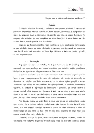“Do you want to make a profit or make a difference?”
Resumo
O objetivo primordial do gestor é maximizar o valor para os acionistas. O mercado, na
pessoa de investidores privados, funciona de forma racional, antecipando e incorporando ao
preço das empresas todas as informações públicas tão logo estas se tornam disponíveis. As
empresas são avaliadas por sua capacidade de gerar fluxo livre de caixa futuro, que são
trazidos a valor presente por uma taxa de desconto.
Empresas que buscam expandir o valor econômico e social gerado como parte inerente
de suas atividades devem ter maior valorização de mercado, pois têm modelo de geração de
fluxo livre de caixa mais sustentável no futuro, logo diminuem as incertezas quanto a geração
de caixa na perpetuidade.
1. Introdução
A pergunta que abre este trabalho, “você quer fazer lucro ou diferença?”, pode ser
encontrada em muitos panfletos que buscam voluntários para trabalhos sociais, normalmente
distribuídos por organizações não governamentais do terceiro setor.
O conceito assumido é que ambos são mutuamente excludentes: uma empresa que tem
lucro, o tem, necessariamente, às custas da sociedade, seja através da exploração de
alternativas de trabalho com baixa remuneração, ou em outras regiões geográficas menos
favorecidas; seja através do custo ambiental de dejetos poluentes, as chamadas externalidades
negativas, ou também da exploração de fornecedores e parceiros, que devem receber o
mínimo possível pelos insumos que fornecem A ideia que prevalece é que, para alguém
ganhar e ter mais, é preciso que alguém perca e ganhe menos, conhecido como “zero sum
game”, ou seja, o total é sempre o mesmo, o que muda é a distribuição.
Não deveria, porém, ser assim. Fazer a coisa certa deveria ser também fazer a coisa
mais lucrativa. Se a empresa pode ser avaliada pelo valor presente de seus fluxos de caixa
futuros, e se uma empresa consegue maximizar a criação de valor econômico e social, ao
mesmo tempo em que torna seu fluxo livre de caixa mais sustentável no longo prazo, esta
empresa deveria obter maior valorização.
O objetivo principal do gestor, de maximização de valor para o acionista, deveria ser
convergente com o objetivo de geração de valor social, desde que este valor social seja gerado
 