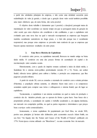 a partir das atividades principais da empresa, e não como uma atividade acessória para
redistribuição de valor já gerado, e desde que a geração deste valor social também possibilite
uma maior eficiência que, de outra forma, não seria possível.
O objetivo deste trabalho é demonstrar que é possível, e desejável, perseguir metas de
maximização de valor econômico ao mesmo tempo em que se perseguem metas de geração de
valor social, que estes objetivos são conciliáveis e não conflitantes, e que o capitalismo está
evoluindo para uma nova fase na qual o mercado recompensará as empresas que busquem
modelos socialmente sustentáveis no longo prazo, e o fará não porque isso é socialmente
responsável, mas porque estas empresas se provarão mais rentáveis do que as empresas que
buscam apenas maximizar resultados de curto prazo.
2. Uma Breve História do Capitalismo
O comércio entre povos, ou capitalismo mercantil, floresceu no mundo antigo na baixa
idade média. O comércio era uma das poucas formas de acumulação de capital e de
movimentação entre camadas sociais.
Historicamente, com a queda do império romano ocidental e início da idade média, o
feudalismo foi o sistema sócio-político predominante (séculos IV e V). Neste, um senhor
feudal, oferecia terras (glebas) para cultivar e habitar, e proteção aos camponeses, que lhes
pagavam pesados tributos.
A partir do século XI, com as cruzadas e retomada do comércio com o oriente próximo
(Palestina), a população urbana aumenta, os alimentos ficam mais caros e os camponeses
acumulam capital para comprar suas terras e enfraquecem o sistema feudal, que dá lugar ao
capitalismo.
Tecnicamente, o capitalismo é um sistema econômico no qual os meios de produção e
comércio são de iniciativa privada, que os operam de forma a gerar lucro. Suas bases são a
propriedade privada, a acumulação de capital, o trabalho assalariado e, em alguma instâncias,
um mercado em competição perfeita, no qual as partes negociam e determinam a que preços
bens e serviços serão comercializados.
Ironicamente, o termo capitalismo foi popularizado por Karl Max, no século XIX,
porém seus princípios já haviam sido delineados pelo economista escocês Adam Smith, em
seu livro “An Inquiry into the Nature and Causes of the Wealth of Nations”, publicado em
1776. Nesta época o termo utilizado era “liberalismo”, ou uma economia livre de mercado.
 
