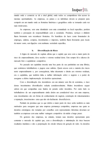 mundo onde o comercio se dá a nível global, onde todos os competidores têm acesso às
mesmas oportunidades. As empresas, os países e os indivíduos devem se preparar para
competir em um mundo onde as fronteiras históricas e geográficas estão se tornando cada vez
mais irrelevantes.
As empresas, sem uma identidade com uma comunidade ou local específico, perdem
também a percepção de responsabilidade com a sociedade. Produtos, serviços e dinheiro
fluem livremente sem reconhecer fronteiras. Os benefícios do lucro como fomentador de
empregos, salários, compras, investimentos e impostos, também fluem livremente para locais
de menor custo, sem ligações com nenhuma sociedade específica.
b. Diversificação do Risco
A lógica do mercado de capitais afirma que o capital, que arca com a maior parte do
risco do empreendimento, deve receber o retorno residual deste. Este sempre foi o alicerce do
mercado livre e capitalismo competitivo.
No passado um capitalista investia uma boa parte de seu patrimônio em uma fábrica,
que contratava trabalhadores e pagava seus salários. Quem arcava com a maioria dos riscos
neste empreendimento e, por consequência, tinha eticamente o direito aos retornos residuais,
era o capitalista, que também tinha a melhor informação sobre o negócio e o poder de
assegurar a efetiva implementação de decisões operacionais.
Com a diversificação dos investidores em um número sem fim de acionistas, o risco
destes investimentos diversificados reduziu consideravelmente. Muitos investidores sequer
sabem em que companhias seus fundos de pensão estão investidos. Por outro lado os
trabalhadores de um empreendimento ainda detém um considerável risco em uma empresa,
seus investimentos são em forma de conhecimento do negócio, construção de relacionamentos
e reputação, investimentos estes que não são facilmente diversificáveis.
Partindo da premissa que os que detêm a maior parte do risco serão também os mais
motivados para assegurar que uma empresa permaneça competitiva, empresas nas quais as
decisões estratégicas são tomadas por conselhos com representantes laboristas deveriam ser
também as empresas com uma melhor vantagem competitiva de médio e longo prazo.
Os gestores das empresas, no entanto, tomam suas decisões operacionais para
contentar o mercado de capitais que, com a diversificação e minimização do risco buscam
resultados imediatos e não a perpetuação do círculo virtuoso de geração de valor. As decisões
 