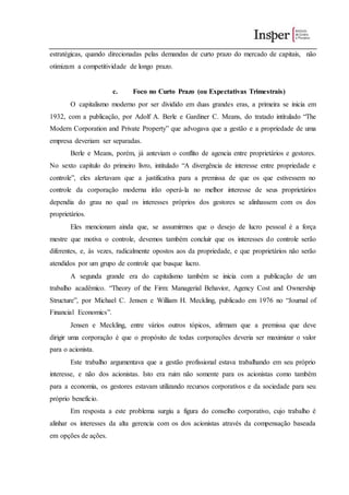 estratégicas, quando direcionadas pelas demandas de curto prazo do mercado de capitais, não
otimizam a competitividade de longo prazo.
c. Foco no Curto Prazo (ou Expectativas Trimestrais)
O capitalismo moderno por ser dividido em duas grandes eras, a primeira se inicia em
1932, com a publicação, por Adolf A. Berle e Gardiner C. Means, do tratado intitulado “The
Modern Corporation and Private Property” que advogava que a gestão e a propriedade de uma
empresa deveriam ser separadas.
Berle e Means, porém, já anteviam o conflito de agencia entre proprietários e gestores.
No sexto capítulo do primeiro livro, intitulado “A divergência de interesse entre propriedade e
controle”, eles alertavam que a justificativa para a premissa de que os que estivessem no
controle da corporação moderna irão operá-la no melhor interesse de seus proprietários
dependia do grau no qual os interesses próprios dos gestores se alinhassem com os dos
proprietários.
Eles mencionam ainda que, se assumirmos que o desejo de lucro pessoal é a força
mestre que motiva o controle, devemos também concluir que os interesses do controle serão
diferentes, e, às vezes, radicalmente opostos aos da propriedade, e que proprietários não serão
atendidos por um grupo de controle que busque lucro.
A segunda grande era do capitalismo também se inicia com a publicação de um
trabalho acadêmico. “Theory of the Firm: Managerial Behavior, Agency Cost and Ownership
Structure”, por Michael C. Jensen e William H. Meckling, publicado em 1976 no “Journal of
Financial Economics”.
Jensen e Meckling, entre vários outros tópicos, afirmam que a premissa que deve
dirigir uma corporação é que o propósito de todas corporações deveria ser maximizar o valor
para o acionista.
Este trabalho argumentava que a gestão profissional estava trabalhando em seu próprio
interesse, e não dos acionistas. Isto era ruim não somente para os acionistas como também
para a economia, os gestores estavam utilizando recursos corporativos e da sociedade para seu
próprio benefício.
Em resposta a este problema surgiu a figura do conselho corporativo, cujo trabalho é
alinhar os interesses da alta gerencia com os dos acionistas através da compensação baseada
em opções de ações.
 