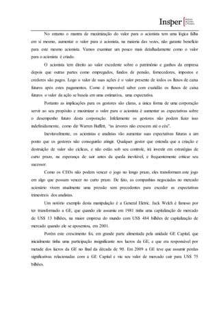 No entanto o mantra de maximização do valor para o acionista tem uma lógica falha
em si mesmo, aumentar o valor para o acionista, na maioria das vezes, não garante benefício
para este mesmo acionista. Vamos examinar um pouco mais detalhadamente como o valor
para o acionista é criado.
O acionista tem direito ao valor excedente sobre o patrimônio e ganhos da empresa
depois que outras partes como empregados, fundos de pensão, fornecedores, impostos e
credores são pagos. Logo o valor de suas ações é o valor presente de todos os fluxos de caixa
futuros após estes pagamentos. Como é impossível saber com exatidão os fluxos de caixa
futuros o valor da ação se baseia em uma estimativa, uma expectativa.
Portanto as implicações para os gestores são claras, a única forma de uma corporação
servir ao seu propósito e maximizar o valor para o acionista é aumentar as expectativas sobre
o desempenho futuro desta corporação. Infelizmente os gestores não podem fazer isso
indefinidamente, como diz Warren Buffett, “as árvores não crescem até o céu”.
Inevitavelmente, os acionistas e analistas vão aumentar suas expectativas futuras a um
ponto que os gestores não conseguirão atingir. Qualquer gestor que entenda que a criação e
destruição de valor são cíclicas, e não estão sob seu controle, irá investir em estratégias de
curto prazo, na esperança de sair antes da queda inevitável, e frequentemente criticar seu
sucessor.
Como os CEOs não podem vencer o jogo no longo prazo, eles transformam este jogo
em algo que possam vencer no curto prazo. De fato, as companhias negociadas no mercado
acionário vivem atualmente uma pressão sem precedentes para exceder as expectativas
trimestrais dos analistas.
Um notório exemplo desta manipulação é a General Eletric. Jack Welch é famoso por
ter transformado a GE, que quando ele assumiu em 1981 tinha uma capitalização de mercado
de US$ 13 bilhões, na maior empresa do mundo com US$ 484 bilhões de capitalização de
mercado quando ele se aposentou, em 2001.
Porém este crescimento foi, em grande parte alimentada pela unidade GE Capital, que
inicialmente tinha uma participação insignificante nos lucros da GE, e que era responsável por
metade dos lucros da GE no final da década de 90. Em 2009 a GE teve que assumir perdas
significativas relacionadas com a GE Capital e viu seu valor de mercado cair para US$ 75
bilhões.
 