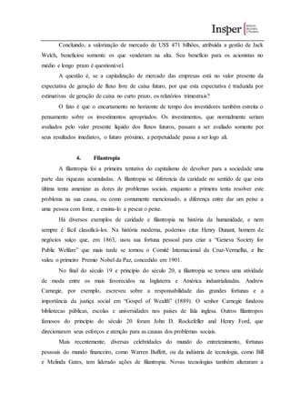 Concluindo, a valorização de mercado de US$ 471 bilhões, atribuída a gestão de Jack
Welch, beneficiou somente os que venderam na alta. Seu benefício para os acionistas no
médio e longo prazo é questionável.
A questão é, se a capitalização de mercado das empresas está no valor presente da
expectativa de geração de fluxo livre de caixa futuro, por que esta expectativa é traduzida por
estimativas de geração de caixa no curto prazo, os relatórios trimestrais?
O fato é que o encurtamento no horizonte de tempo dos investidores também estreita o
pensamento sobre os investimentos apropriados. Os investimentos, que normalmente seriam
avaliados pelo valor presente líquido dos fluxos futuros, passam a ser avaliado somente por
seus resultados imediatos, o futuro próximo, a perpetuidade passa a ser logo ali.
4. Filantropia
A filantropia foi a primeira tentativa do capitalismo de devolver para a sociedade uma
parte das riquezas acumuladas. A filantropia se diferencia da caridade no sentido de que esta
última tenta amenizar as dores de problemas sociais, enquanto a primeira tenta resolver este
problema na sua causa, ou como comumente mencionado, a diferença entre dar um peixe a
uma pessoa com fome, e ensina-lo a pescar o peixe.
Há diversos exemplos de caridade e filantropia na história da humanidade, e nem
sempre é fácil classificá-los. Na história moderna, podemos citar Henry Dunant, homem de
negócios suíço que, em 1863, usou sua fortuna pessoal para criar a “Geneva Society for
Public Welfare” que mais tarde se tornou o Comitê Internacional da Cruz-Vermelha, e lhe
valeu o primeiro Premio Nobel da Paz, concedido em 1901.
No final do século 19 e principio do século 20, a filantropia se tornou uma atividade
de moda entre os mais favorecidos na Inglaterra e América industrializadas. Andrew
Carnegie, por exemplo, escreveu sobre a responsabilidade das grandes fortunas e a
importância da justiça social em “Gospel of Wealth” (1889). O senhor Carnegie fundeou
bibliotecas públicas, escolas e universidades nos países de fala inglesa. Outros filantropos
famosos do princípio do século 20 foram John D. Rockefeller and Henry Ford, que
direcionaram seus esforços e atenção para as causas dos problemas sociais.
Mais recentemente, diversas celebridades do mundo do entretenimento, fortunas
pessoais do mundo financeiro, como Warren Buffett, ou da indústria de tecnologia, como Bill
e Melinda Gates, tem liderado ações de filantropia. Novas tecnologias também alteraram a
 
