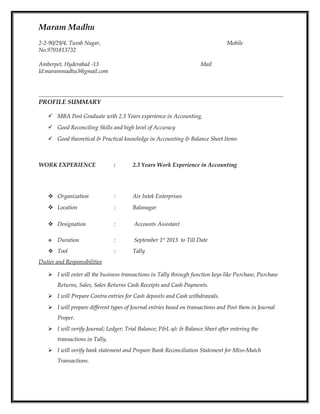 Maram Madhu
2-2-90/29/4, Turab Nagar, Mobile
No.9701813732
Amberpet, Hyderabad -13 Mail
Id:marammadhu3@gmail.com
PROFILE SUMMARY
 MBA Post Graduate with 2.3 Years experience in Accounting,
 Good Reconciling Skills and high level of Accuracy
 Good theoretical & Practical knowledge in Accounting & Balance Sheet Items
z
WORK EXPERIENCE : 2.3 Years Work Experience in Accounting
 Organization : Air Intek Enterprises
 Location : Balanagar
 Designation : Accounts Assistant
 Duration : September 1st
2013 to Till Date
 Tool : Tally
Duties and Responsibilities
 I will enter all the business transactions in Tally through function keys like Purchase, Purchase
Returns, Sales, Sales Returns Cash Receipts and Cash Payments.
 I will Prepare Contra entries for Cash deposits and Cash withdrawals.
 I will prepare different types of Journal entries based on transactions and Post them in Journal
Proper.
 I will verify Journal; Ledger; Trial Balance; P&L a/c & Balance Sheet after entering the
transactions in Tally.
 I will verify bank statement and Prepare Bank Reconciliation Statement for Miss-Match
Transactions.
 