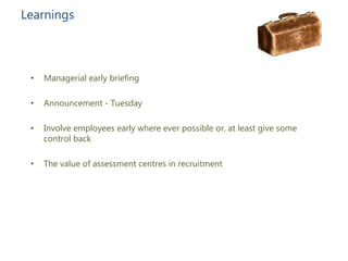• Managerial early briefing
• Announcement - Tuesday
• Involve employees early where ever possible or, at least give some
control back
• The value of assessment centres in recruitment
Learnings
 