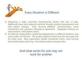 1) Delayering a large unionised manufacturing facility with loss of jobs.
Additional losses (and reduced overtime) through process improvements and
shift pattern changes. Early “burning platform” communication, union
involvement and voluntary redundancy agreement. Employees working on
improvement / shift pattern teams.
2) An internal reorganisation meant that departments in different locations now
came under one division. The product pipeline meant one site was quiet and
the other busy. New organisation design introduced matrix, cross training
and careful project planning. Consultation about changed roles.
Every Situation is Different
And what works for one may not
work for another
 