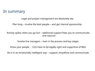 In summary
Legal and project management are absolutely key
Plan long – involve the best people – and get internal sponsorship
Activity spikes when you go live – additional support frees you to communicate
and reassure
Involve line managers – train in the process and key stages
Know your people - 121s have to be legally right and supportive of BAU
Do it in an emotionally intelligent way – support, empathise and communicate
 
