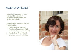 A business focused HR Director
with over 15 years senior
professional experience across
sectors and cultures
Core capability in restructuring and
transformation
• conducted in all the main
functions of a company (R&D,
manufacturing and commercial)
• face-to-face, UK and global
• Unionised and non unionised
Heather Whitaker
 