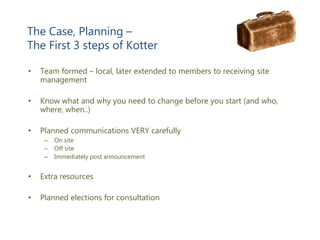 The Case, Planning –
The First 3 steps of Kotter
• Team formed – local, later extended to members to receiving site
management
• Know what and why you need to change before you start (and who,
where, when..)
• Planned communications VERY carefully
– On site
– Off site
– Immediately post announcement
• Extra resources
• Planned elections for consultation
 