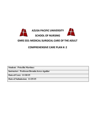 AZUSA PACIFIC UNIVERSITY
SCHOOL OF NURSING
GNRS 555: MEDICAL SURGICAL CARE OF THE ADULT
COMPREHENSIVE CARE PLAN #: 2
Student: Priscilla Martinez
Instructor: ProfessorBrenda Jerez-Aguilar
Date of Care: 11/18/15
Date of Submission: 11/25/15
 