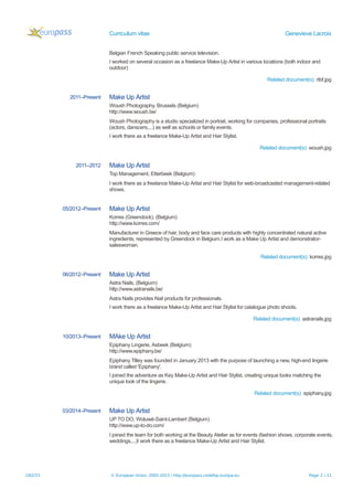 Curriculum vitae Genevieve Lacroix
Belgian French Speaking public service television.
I worked on several occasion as a freelance Make-Up Artist in various locations (both indoor and
outdoor)
Related document(s): rtbf.jpg
2011–Present Make Up Artist
Woush Photography, Brussels (Belgium)
http://www.woush.be/
Woush Photography is a studio specialized in portrait, working for companies, professional portraits
(actors, danscers,...) as well as schools or family events.
I work there as a freelance Make-Up Artist and Hair Stylist.
Related document(s): woush.jpg
2011–2012 Make Up Artist
Top Management, Etterbeek (Belgium)
I work there as a freelance Make-Up Artist and Hair Stylist for web-broadcasted management-related
shows.
05/2012–Present Make Up Artist
Korres (Greendock), (Belgium)
http://www.korres.com/
Manufacturer in Greece of hair, body and face care products with highly concentrated natural active
ingredients, represented by Greendock in Belgium.I work as a Make Up Artist and demonstrator-
saleswoman.
Related document(s): korres.jpg
06/2012–Present Make Up Artist
Astra Nails, (Belgium)
http://www.astranails.be/
Astra Nails provides Nail products for professionals.
I work there as a freelance Make-Up Artist and Hair Stylist for catalogue photo shoots.
Related document(s): astranails.jpg
10/2013–Present MAke Up Artist
Epiphany Lingerie, Asbeek (Belgium)
http://www.epiphany.be/
Epiphany Tilley was founded in January 2013 with the purpose of launching a new, high-end lingerie
brand called 'Epiphany'.
I joined the adventure as Key Make-Up Artist and Hair Stylist, creating unique looks matching the
unique look of the lingerie.
Related document(s): epiphany.jpg
03/2014–Present Make Up Artist
UP TO DO, Woluwé-Saint-Lambert (Belgium)
http://www.up-to-do.com/
I joined the team for both working at the Beauty Atelier as for events (fashion shows, corporate events,
weddings,...)I work there as a freelance Make-Up Artist and Hair Stylist.
19/2/15 © European Union, 2002-2015 | http://europass.cedefop.europa.eu Page 2 / 11
 