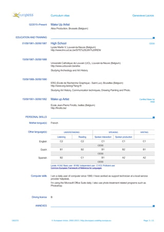Curriculum vitae Genevieve Lacroix
02/2015–Present Make Up Artist
Alice Production, Brussels (Belgium)
EDUCATION AND TRAINING
01/09/1981–30/06/1987 High School CESS
Lycée Martin V, Louvain-la-Neuve (Belgium)
http://www.lmv.ucl.ac.be/SITE%20LMV%20REN/
15/09/1987–30/06/1988
Université Catholique de Louvain (UCL, Louvain-la-Neuve (Belgium)
http://www.uclouvain.be/arke
Studying Archeology and Art History
15/09/1988–30/06/1990
ERG (Ecole de Recherche Graphique - Saint Luc), Bruxelles (Belgium)
http://www.erg.be/erg/?lang=fr
Studying Art History, Communication techniques, Drawing Painting and Photo.
15/09/1991–30/06/1992 Make up Artist Certified Make Up
Artist
Ecole Jean-Pierre Finotto, Ixelles (Belgium)
http://finotto.be/
PERSONAL SKILLS
Mother tongue(s) French
Other language(s) UNDERSTANDING SPEAKING WRITING
Listening Reading Spoken interaction Spoken production
English C2 C2 C1 C1 C1
CESS
Dutch B1 B2 B1 B2 B1
CESS
Spanish B2 C1 B1 A2 A2
CESS
Levels: A1/A2: Basic user - B1/B2: Independent user - C1/C2: Proficient user
Common European Framework of Reference for Languages
Computer skills I am a daily user of computer since 1990; I have worked as support technician at a local service
provider helpdesk.
I'm using the Microsoft Office Suite daily; I also use photo-treatment related programs such as
Photoshop.
Driving licence B
ANNEXES
19/2/15 © European Union, 2002-2015 | http://europass.cedefop.europa.eu Page 3 / 11
 