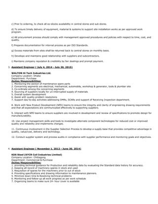 c) Prior to ordering, to check all ex-stocks availability in central stores and sub stores.
d) To ensure timely delivery of equipment, material & systems to support site installation works as per approved work
program.
e) All procurement process should comply with management approved procedures and policies with respect to time, cost, and
quality.
f) Prepares documentation for internal process as per ISO Standards.
g) Excess materials from sites shall be returned back to central stores on monthly basis.
h) Develops and maintains good relationship with suppliers and subcontractors.
i) Maintains company reputation & credibility by fair dealings and prompt payment.
3. Assistant Engineer ( July 4, 2014 - July 30, 2015)
WALTON Hi Tech Industries Ltd.
Company Location: Dhaka
Department: Purchase
Duties/Responsibilities:
1. Monitoring the section of maintenance spare parts
2. Concerning segments are electrical, mechanical, automobile, workshop & generator, tools & plumber site
3. Co-ordinate among the concerning segments
4. Sourcing of suppliers locally for un-interrupted supply of materials
5. Overall system development
6. Assist with quality problem resolutions
7. Support day-to-day activities addressing DMRs, SCARs and support of Receiving Inspection department.
8. Work with New Product Development (NPD) teams to ensure the integrity and clarity of engineering drawing requirements
and that all expectations are communicated effectively to supporting suppliers.
9. Interact with NPD teams to ensure suppliers are involved in development and review of specifications to promote design for
manufacturability.
10. Use project management skills and tools to investigate alternate component technologies for reduced cost or improved
quality and reliability and implements changes.
11. Continuous involvement in the Supplier Selection Process to develop a supply base that provides competitive advantage in
quality, value/cost, delivery and technology.
12. Conduct supplier system and process audits in compliance with supplier performance and monitoring goals and objectives.
4. Assistant Engineer ( November 1, 2012 - June 30, 2014)
KDS Steel (KYCR Coil Industries Limited)
Company Location: Chittagong
Department: Commercial & Purchase
Duties/Responsibilities:
1. providing technical guidance for Production and reliability data by evaluating the Standard data history for accuracy.
2. Keeping all record of machinery spares in stock and used
3. Requisition of spares for the machinery prior to out of stock
4. Providing specifications and drawing information to maintenance planners.
5. Minimize down time & Resolving technical problems
6. Monitoring and follow-up all work progress as per work schedule
7. Organizing teams to make sure 24- hour cover is available
 