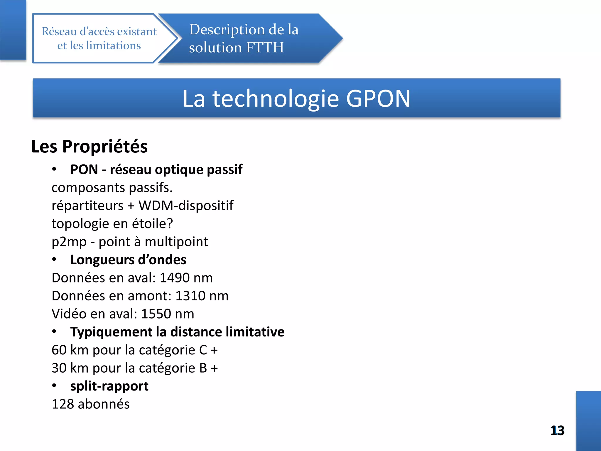 1313
Réseau d’accès existant
et les limitations
Description de la
solution FTTH
La technologie GPON
Les Propriétés
• PON - réseau optique passif
composants passifs.
répartiteurs + WDM-dispositif
topologie en étoile?
p2mp - point à multipoint
• Longueurs d’ondes
Données en aval: 1490 nm
Données en amont: 1310 nm
Vidéo en aval: 1550 nm
• Typiquement la distance limitative
60 km pour la catégorie C +
30 km pour la catégorie B +
• split-rapport
128 abonnés
 