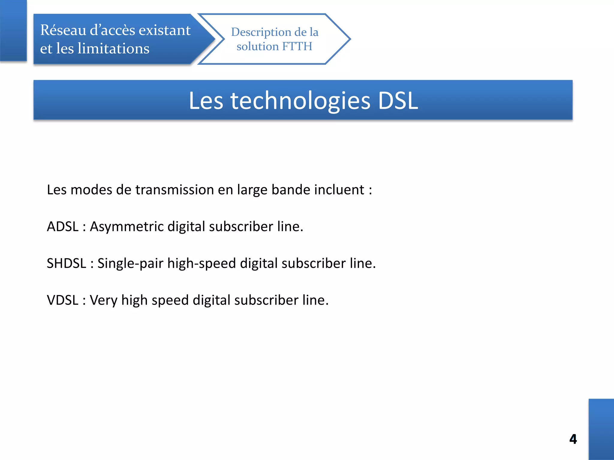 44
Réseau d’accès existant
et les limitations
Description de la
solution FTTH
Les technologies DSL
Les modes de transmission en large bande incluent :
ADSL : Asymmetric digital subscriber line.
SHDSL : Single-pair high-speed digital subscriber line.
VDSL : Very high speed digital subscriber line.
 