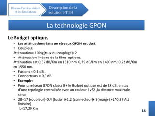 1414
Réseau d’accès existant
et les limitations
Description de la
solution FTTH
La technologie GPON
Le Budget optique.
• Les atténuations dans un réseaux GPON est du à:
• Coupleur.
Atténuation= 10log(taux du couplage)+2
• Atténuation linéaire de la fibre optique.
Atténuation est 0,37 dB/Km en 1310 nm; 0,25 dB/Km en 1490 nm; 0,22 dB/Km
en 1550 nm.
• Fusions = 0,1 dB .
• Connecteurs = 0,3 dB.
• Exemple:
• Pour un réseau GPON classe B+ le Budget optique est de 28 dB, en cas
d’une topologie centralisée avec un couleur 1v32 ,la distance maximale
sera:
• 28=17 (coupleur)+0,4 (fusion)+1,2 (connecteur)+ 3(marge) +L*0,37(Att
linéaire)
L=17,29 Km
 