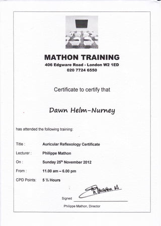 ]I,IATHOH TRAINING
406 Edgware Road - London UlI2 { ED
{t2f0 7724 6550
Certificate to certify that
Dawn Helwr-Nurreg
has attended the following training:
Title :
Lecturer:
On:
From :
CPD Points:
Au ricula r Refl exology Certifi cate
Philippe Mathon
Sunday 25th November 2012
{ r,00 ?rn - 6.00 pm
5 % Hours
i
$igned
Philippe Mathon, Director
 