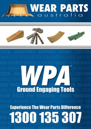 WEAR PARTSWEAR PARTSa u s t r a l i aa u s t r a l i a
wearpartsaustralia.com	 1300 135 307	 sales@wearpartsaustralia.com
WEAR PARTSWEAR PARTSa u s t r a l i aa u s t r a l i a
TEETH ADAPTERS RIPPERS SHIMS CUTTING
EDGESCUTTINGEDGES GRADERBLADESCHOCKY
BAR LOADER EDGES CLEANER BARS PLOW BOLTS
PIN REMOVAL WING SHROUDS DOZER BLADES
TEETH ADAPTERS RIPPERS SHIMS CUTTING
EDGES TEETH ADAPTERS RIPPERS SHIMS CUT-
TING EDGES CUTTING EDGES GRADER BLADES
CHOCKY BAR LOADER EDGES CLEANER BARS
PLOW BOLTS PIN REMOVAL WING SHROUDS
DOZER BLADES TEETH ADAPTERS RIPPERS TEE
TEETH ADAPTERS RIPPERS SHIMS CUTTING
EDGESCUTTINGEDGES GRADERBLADESCHOCKY
BAR LOADER EDGES CLEANER BARS PLOW BOLTS
PIN REMOVAL WING SHROUDS DOZER BLADES
Experience The Wear Parts Difference
1300 135 307
Ground Engaging Tools
WPA
™
 