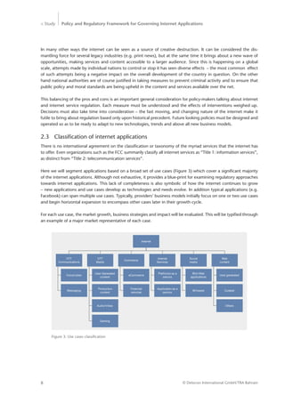 > Study Policy and Regulatory Framework for Governing Internet Applications
© Detecon International GmbH/TRA Bahrain8
In many other ways the internet can be seen as a source of creative destruction. It can be considered the dis-
mantling force for several legacy industries (e.g. print news), but at the same time it brings about a new wave of
­opportunities, making services and content accessible to a larger audience. Since this is happening on a global
­scale, attempts made by individual nations to control or stop it has seen diverse effects – the most common effect
of such attempts being a negative impact on the overall development of the country in question. On the other
hand national authorities are of course justified in taking measures to prevent criminal activity and to ensure that
public policy and moral standards are being upheld in the content and services available over the net.
This balancing of the pros and cons is an important general consideration for policy-makers talking about internet
and internet service regulation. Each measure must be understood and the effects of interventions weighed up.
Decisions must also take time into consideration – the fast moving, and changing nature of the internet make it
futile to bring about regulation based only upon historical precedent. Future looking policies must be designed and
operated so as to be ready to adapt to new technologies, trends and above all new business models.
2.3	 Classification of internet applications
There is no international agreement on the classification or taxonomy of the myriad services that the internet has
to offer. Even organizations such as the FCC summarily classify all internet services as “Title 1: information services”,
as distinct from “Title 2: telecommunication services”.
Here we will segment applications based on a broad set of use cases (Figure 3) which cover a significant majority
of the internet applications. Although not exhaustive, it provides a blue-print for examining regulatory approaches
towards internet applications. This lack of completeness is also symbolic of how the internet continues to grow
– new applications and use cases develop as technologies and needs evolve. In addition typical applications (e.g.
Facebook) can span multiple use cases. Typically, providers’ business models initially focus on one or two use cases
and begin horizontal expansion to encompass other cases later in their growth cycle.
For each use case, the market growth, business strategies and impact will be evaluated. This will be typified through
an example of a major market representative of each case.
Internet
OTT
Communications
OTT
Media
Commerce
Internet
Services
Social
media
Web
content
Voice/video
Messaging
User Generated
content
Production
content
eCommerce
Financial
services
Platforms as a
service
Application as a
service
Rich Web
applications
IM based
User generated
Curated
Audio/Video
Gaming
Others
Figure 3: Use cases classification
 