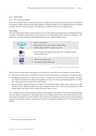 Policy and Regulatory Framework for Governing Internet Applications Study <
9© Detecon International GmbH/TRA Bahrain
2.4 Use Cases
2.4.1 OTT Communications
OTT Communication refers to services whose primary applications lie in communications but use the internet as
the transport medium rather than the legacy telephony infrastructure (PATS). This is especially relevant to telecom
operators since these services operate in a similar space as traditional voice and messaging services.
Voice/Video
Voice and video-based internet communication services are becoming increasingly popular facilitated by flat rate
data plans, free options via WiFi and a host of features such as video calling which enhance user experience. This
makes them a popular alternative to the traditional phone call – whether mobile or fixed.
•	 300 mn users (2013)
•	 Allows for free voice/ video skype to skype calling
•	 Enables calling to POTS via skype-out service
•	 Allows for free video calling (using data when on mobile network)
between iPhone users
•	 200 mn users (May 2013)
•	 Free calling between Viber users
Figure 4: Examples of OTT Voice/ Video services
Skype
Facetime
Viber
These services have witnessed strong growth over the past few years which can be attributed to several factors:
•	 The business models (calls are typically free) make it an attractive proposition, especially for international calling.
•	 Smartphone penetration has continued to increase - is expected to exceed 50% by 20165
globally - and lower
cost models are entering the market, reducing barriers to entry. This trend is particularly apparent in countries
with a large population of migrant blue collar workers.
•	 Data prices (both mobile and fixed) have fallen on a $/ MB basis. Many of these services also work on WiFi
networks, with no additional mobile data usage. Smartphones also work on WiFi and the proliferation of WiFi
hotspots (often ‘free’) allows users to make and receive calls at no cost.
This is a departure from the hype and bust of Skype in the early part of the decade. At that time, although heralded
to be the demise of telephony, it had limited impact since mobile networks were still evolving, data rates were
slow and the smartphone was still in its infancy. Now, with the near ubiquitous presence of high speed broadband
networks and the large number of mobile users, the shift from traditional telephony to OTT communications is in
full flow.
5
Informa Telecoms and Media Report, 2013
 