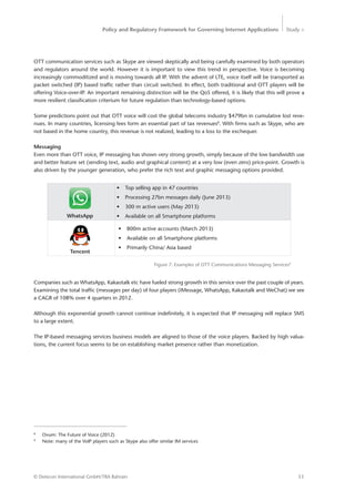 Policy and Regulatory Framework for Governing Internet Applications Study <
11© Detecon International GmbH/TRA Bahrain
8
Ovum: The Future of Voice (2012)
9
Note: many of the VoIP players such as Skype also offer similar IM services
OTT communication services such as Skype are viewed skeptically and being carefully examined by both operators
and regulators around the world. However it is important to view this trend in perspective. Voice is becoming
increasingly commoditized and is moving towards all IP. With the advent of LTE, voice itself will be transported as
packet switched (IP) based traffic rather than circuit switched. In effect, both traditional and OTT players will be
offering Voice-over-IP. An important remaining distinction will be the QoS offered, it is likely that this will prove a
more resilient classification criterium for future regulation than technology-based options.
Some predictions point out that OTT voice will cost the global telecoms industry $479bn in cumulative lost reve-
nues. In many countries, licensing fees form an essential part of tax revenues8
. With firms such as Skype, who are
not based in the home country, this revenue is not realized, leading to a loss to the exchequer.
Messaging
Even more than OTT voice, IP messaging has shown very strong growth, simply because of the low bandwidth use
and better feature set (sending text, audio and graphical content) at a very low (even zero) price-point. Growth is
also driven by the younger generation, who prefer the rich text and graphic messaging options provided.
•	 Top selling app in 47 countries
•	 Processing 27bn messages daily (June 2013)
•	 300 m active users (May 2013)
•	 Available on all Smartphone platforms
•	 800m active accounts (March 2013)
•	 Available on all Smartphone platforms
•	 Primarily China/ Asia based
Figure 7: Examples of OTT Communications Messaging Services9
WhatsApp
Tencent
Companies such as WhatsApp, Kakaotalk etc have fueled strong growth in this service over the past couple of years.
Examining the total traffic (messages per day) of four players (iMessage, WhatsApp, Kakaotalk and WeChat) we see
a CAGR of 108% over 4 quarters in 2012.
Although this exponential growth cannot continue indefinitely, it is expected that IP messaging will replace SMS
to a large extent.
The IP-based messaging services business models are aligned to those of the voice players. Backed by high valua-
tions, the current focus seems to be on establishing market presence rather than monetization.
 