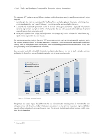 > Study Policy and Regulatory Framework for Governing Internet Applications
© Detecon International GmbH/TRA Bahrain14
The players in OTT media use several different business models depending upon the specific segment that is being
targeted
•	 Advertising is the main revenue source for YouTube, Vimeo and other players. Automated advertising place-
ments based upon the user’s search history are common as well as sponsored advertisements.
•	 A second and increasingly prominent source of revenue is through subscriptions – especially for premium
­content. A prominent example is NetFlix which provides the user with access to different levels of content
­depending upon their subscription level.
•	 Finally, we have transaction (or pay per view) content which is typically used for access to one time content (e.g.
sports events or première of a new movie).
For premium production content, the use of OTT serves as a means to reach an increasingly wide audience, which
has a strong preference for an ‘on demand’ experience rather than a push experience as seen in traditional broad-
casting. Some of these players (such as Hulu) have been established by production houses themselves as they seek
a way to directly access and interact with customers.
User generated content is not suitable for direct monetization, but it serves as a way to reach a broader audience
and indirectly allows firms such as Google to capitalize and serve up advertisements.
Figure 11: OTT Video Revenue Forecast13
10.3
+26%
2017
29.0
5.3
11.4
12.3
2016
23.7
4.2
9.2
2015
19.1
3.4
7.2
8.4
2014
15.1
2.8
5.6
6.7
2013
11.8
2.2
4.4
5.1
2012
9.2
1.8
3.5
3.9
Subscription revenues
Transaction revenues
Advertising revenues
USD mn
13
	 Informa 2013
The primary and largest impact that OTT media has had has been in the sizeable portion of internet traffic now
solely concerned with streaming media. Infrastructure providers are having to invest massively in higher and higher
capacity infrastructure (both access and core) to meet this demand. It also impacts telcos’ business models inclu-
ding flat rate data plans.
 