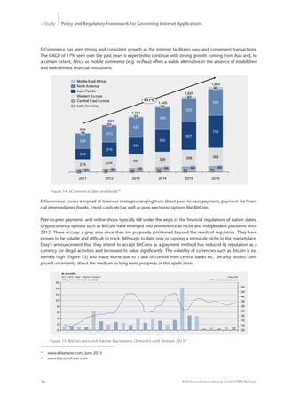 > Study Policy and Regulatory Framework for Governing Internet Applications
© Detecon International GmbH/TRA Bahrain16
E-Commerce has seen strong and consistent growth as the internet facilitates easy and convenient transactions.
The CAGR of 17% seen over the past years is expected to continue with strong growth coming from Asia and, to
a certain extent, Africa as mobile commerce (e.g. m-Pesa) offers a viable alternative in the absence of established
and well-defined financial institutions.
Figure 14: eCommerce Sales worldwide16
218
256 291
326 358 388
238
316
389
328
373
420
708
607
502
580
523
469
1,221
46
49
27
2012
1,043
38
40
21
2011
858
28 31
14
34
58
+17%
2016
56
1,860
70
69
45
2015
1,655
63
64
40
20142013
1,445
North America
Central/ East Europe
Middle East/ Africa
Asia-Pacific
Western Europe
Latin America
16
	 www.eMarketer.com, June 2013
17
	www.bitcoincharts.com
E-Commerce covers a myriad of business strategies ranging from direct peer-to-peer payment, payment via finan-
cial intermediaries (banks, credit cards etc) as well as pure electronic options like BitCoin.
Peer-to-peer payments and online shops typically fall under the aegis of the financial regulations of nation states.
Cryptocurrency options such as BitCoin have emerged into prominence as niche and independent platforms since
2012. These occupy a grey area since they are purposely positioned beyond the reach of regulators. They have
proven to be volatile and difficult to track. Although to date only occupying a miniscule niche in the marketplace,
Ebay’s announcement that they intend to accept BitCoins as a payment method has reduced its reputation as a
currency for illegal activities and increased its value significantly. The volatility of currencies such as Bitcoin is ex­
tremely high (Figure 15) and made worse due to a lack of control from central banks etc. Security doubts com-
pound uncertainty about the medium to long term prospects of this application.
Figure 15: BitCoin price and Volume Fluctuations (2 month) until October 201317
0
2
4
6
8
10
12
14
16
Typical Price: 141.3 Vol: 0.945M
Oct 12, 2013 – Daily – Volume in Currency
Mt. Gox (USD)
UTC – http://bitcoincharts.com
mtgoxUSD
105
110
115
120
125
130
135
140
145
150
 