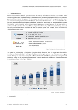 Policy and Regulatory Framework for Governing Internet Applications Study <
17© Detecon International GmbH/TRA Bahrain
18
Gartner 2013
2.4.4 Internet Services
Internet services relate to different applications where the end user device behaves more as a user interface rather
than a computation and/ or storage medium. These have become increasingly popular with advances in computing
power, declining prices for storage, and the rise of cloud computing. Here third party companies function as ser-
vice providers providing elements such as Platform as a Service (PaaS) or Software as a Service (SaaS) functionality,
functions which in legacy systems were an integral part of the offline device itself. The perceived advantages stem
from the fact that functionalities such as storage capacity, applications, computing power etc can be provided on
an “on-demand” basis rather than once-off. For example: rather than buying a 500 GB hard-drive today, you could
use cloud-based storage which can dynamically offer you storage capacity from 10 GB to 100 TB instantaneously
- depending upon your needs.
•	 Storage as a Service Provider
•	 175m users (June 2013)
•	 > $500m in revenues (November 2012)
•	 Valuation $ 4bn (2011)
•	 Online, cloud based version of Micrsoft Office
•	 Offered as a Software as a Service
•	 Subscription model
Figure 16: Examples of Internet Services
2016
4.0
24.0
48.0
92.0
2015
33.0
43.0
28.0
3.0
18.078.0
24.0
39.0
2014
2.0
2013
65.0
35.0
13.0
109.0
20.0
1.0
9.0
2012
53.7
31.0
16.0
0.7
6.0
2011
46.3
29.0
13.0
0.3 4.0
2010
41.2
27.0
11.0
0.2 3.0
IaaS BPaaSPaaS SaaS
USD Bn
Figure 17: Cloud Spending18
Dropbox
Ofﬁce 365
The market for these services is expected to experience steady growth in both the private and public sectors
over the next decade as (and only as long as) cloud-based services gain customer trust. This cloud services space
consists of many sub-segments covering both B2B and B2C markets with differing growth rates per segment and
market size. Within the big ticket areas of Infrastructure, Platform, Applications and Business Processes the growth
is distributed as shown in the Figure 17 below.
 