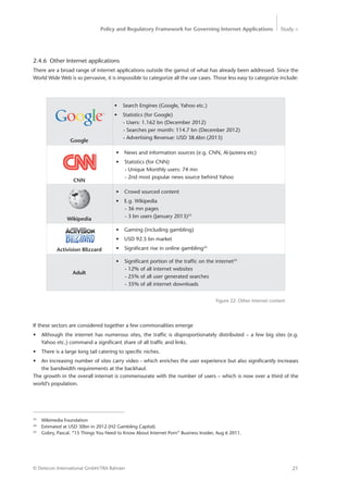 Policy and Regulatory Framework for Governing Internet Applications Study <
21© Detecon International GmbH/TRA Bahrain
Figure 22: Other internet content
23
Wikimedia Foundation
24
Estimated at USD 30bn in 2012 (H2 Gambling Capital)
25
Gobry, Pascal. “15 Things You Need to Know About Internet Porn” Business Insider, Aug 6 2011.
2.4.6 Other Internet applications
There are a broad range of internet applications outside the gamut of what has already been addressed. Since the
World Wide Web is so pervasive, it is impossible to categorize all the use cases. Those less easy to categorize include:
•	 Search Engines (Google, Yahoo etc.)
•	 Statistics (for Google)
- Users: 1.162 bn (December 2012)
- Searches per month: 114.7 bn (December 2012)
- Advertising Revenue: USD 38.6bn (2013)
•	 News and information sources (e.g. CNN, Al-Jazeera etc)
•	 Statistics (for CNN)
- Unique Monthly users: 74 mn
- 2nd most popular news source behind Yahoo
•	 Crowd sourced content
•	 E.g. Wikipedia
- 36 mn pages
- 3 bn users (January 2013)23
•	 Gaming (including gambling)
•	 USD 92.5 bn market
•	 Significant rise in online gambling24
•	 Significant portion of the traffic on the internet25
- 12% of all internet websites
- 25% of all user generated searches
- 35% of all internet downloads
Google
CNN
Wikipedia
Activision Blizzard
Adult
If these sectors are considered together a few commonalities emerge
•	 Although the internet has numerous sites, the traffic is disproportionately distributed – a few big sites (e.g.
Yahoo etc.) command a significant share of all traffic and links.
•	 There is a large long tail catering to specific niches.
•	 An increasing number of sites carry video - which enriches the user experience but also significantly increases
the bandwidth requirements at the backhaul.
The growth in the overall internet is commensurate with the number of users – which is now over a third of the
world’s population.
 