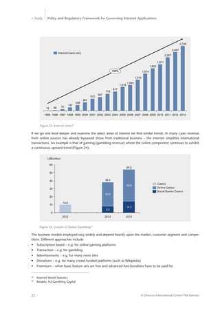 > Study Policy and Regulatory Framework for Governing Internet Applications
© Detecon International GmbH/TRA Bahrain22
817
719
587
513
361
248
147
703616
Internet Users (mn)
+33%
2013
2,749
2012
2,497
2011
2,267
2010
1,971
2009
1,802
2008
1,574
2007
1,319
2006
1,093
2005
1,018
2004200320022001200019991998199719961995
Figure 23: Internet Users26
If we go one level deeper and examine the select areas of interest we find similar trends. In many cases revenue
from online sources has already bypassed those from traditional business – the internet simplifies international
transactions. An example is that of gaming (gambling revenue) where the online component continues to exhibit
a continuous upward trend (Figure 24).
26
	 Internet World Statistics
27
	 Betable, H2 Gambling Capital
Figure 24: Growth in Online Gambling27
0
10
20
30
40
50
60
2015
54.2
14.2
40.0
2012
38.2
8.2
30.0
2012
10.0
Social Games Casino
Online Casino
Casino
US$ billion
The business models employed vary widely and depend heavily upon the market, customer segment and compe-
tition. Different approaches include
•	 Subscription based – e.g. for online gaming platforms
•	 Transaction – e.g. for gambling
•	 Advertisements – e.g. for many news sites
•	 Donations – e.g. for many crowd funded platforms (such as Wikipedia)
•	 Freemium – when basic feature sets are free and advanced functionalities have to be paid for.
 