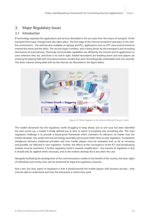 Policy and Regulatory Framework for Governing Internet Applications Study <
23© Detecon International GmbH/TRA Bahrain
3.	 Major Regulatory Issues
3.1	Introduction
IP technology separates the applications and services described in the use cases from the means of transport. At the
transport level major changes have also taken place. The first stage of the internet revolution took place in the wire-
line environment – the web became available on laptops and PCs, applications such as OTT voice and eCommerce
entered the home and the office. The second stage is wireless, and is being driven by the emergence and increasing
domination of smart phones. Previously inconceivable capabilities are offered by the internet and its applications to
users wherever they are, and there is no end in sight. Market boundaries are breaking down and new players are
entering the playing field with innovative business models that were technologically unthinkable until very recently.
The sheer volumes being dealt with by the internet are illustrated in the figure below.
Figure 25: What Happens In An Internet Minute? (Source: Intel)
This market dynamism has the regulatory world struggling to keep ahead. Just as one issue has been identified
the next comes up; a market is finally defined just in time to watch it morphing into something else. The main
­regulatory challenge is to provide a future-proof framework which maintains its relevance no matter how the
­market develops. Key words here are technology-neutrality and ex-post rather than ex-ante regulation. ­Competitive
imbalances between traditional providers and new market players must be evaluated and, as far as necessary
and possible, be reflected in new regulation. Further, the effects of the convergence of the ICT and broadcasting
­markets must be examined. A further regulatory trend is towards simplification – the maxime of regulation is that
it should only be applied where necessary, and as the markets develop this is less often the case.
Alongside facilitating the development of the communications market to the benefit of the country, the basic rights
of individuals and society must also be protected by legal and regulatory measures.
And a last, but vital, aspect of regulation is that it should provide the market players with business security – they
must be able to understand and trust the framework in which they work.
 