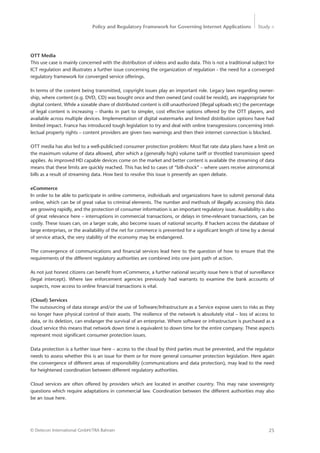 Policy and Regulatory Framework for Governing Internet Applications Study <
25© Detecon International GmbH/TRA Bahrain
OTT Media
This use case is mainly concerned with the distribution of videos and audio data. This is not a traditional subject for
ICT regulation and illustrates a further issue concerning the organization of regulation - the need for a converged
regulatory framework for converged service offerings.
In terms of the content being transmitted, copyright issues play an important role. Legacy laws regarding owner-
ship, where content (e.g. DVD, CD) was bought once and then owned (and could be resold), are inappropriate for
digital content. While a sizeable share of distributed content is still unauthorized (illegal uploads etc) the percentage
of legal content is increasing – thanks in part to simpler, cost effective options offered by the OTT players, and
available across multiple devices. Implementation of digital watermarks and limited distribution options have had
limited impact. France has introduced tough legislation to try and deal with online transgressions concerning intel-
lectual property rights – content providers are given two warnings and then their internet connection is blocked.
OTT media has also led to a well-publicised consumer protection problem: Most flat rate data plans have a limit on
the maximum volume of data allowed, after which a (generally high) volume tariff or throttled transmission speed
applies. As improved HD capable devices come on the market and better content is available the streaming of data
means that these limits are quickly reached. This has led to cases of “bill-shock” – where users receive astronomical
bills as a result of streaming data. How best to resolve this issue is presently an open debate.
eCommerce
In order to be able to participate in online commerce, individuals and organizations have to submit personal data
online, which can be of great value to criminal elements. The number and methods of illegally accessing this data
are growing rapidly, and the protection of consumer information is an important regulatory issue. Availability is also
of great relevance here – interruptions in commercial transactions, or delays in time-relevant transactions, can be
costly. These issues can, on a larger scale, also become issues of national security. If hackers access the database of
large enterprises, or the availability of the net for commerce is prevented for a significant length of time by a denial
of service attack, the very stability of the economy may be endangered.
The convergence of communications and financial services lead here to the question of how to ensure that the
requirements of the different regulatory authorities are combined into one joint path of action.
As not just honest citizens can benefit from eCommerce, a further national security issue here is that of ­surveillance
(legal intercept). Where law enforcement agencies previously had warrants to examine the bank accounts of
­suspects, now access to online financial transactions is vital.
(Cloud) Services
The outsourcing of data storage and/or the use of Software/Infrastructure as a Service expose users to risks as they
no longer have physical control of their assets. The resilience of the network is absolutely vital – loss of access to
data, or its deletion, can endanger the survival of an enterprise. Where software or infrastructure is purchased as a
cloud service this means that network down time is equivalent to down time for the entire company. These aspects
represent most significant consumer protection issues.
Data protection is a further issue here – access to the cloud by third parties must be prevented, and the regulator
needs to assess whether this is an issue for them or for more general consumer protection legislation. Here again
the convergence of different areas of responsibility (communications and data protection), may lead to the need
for heightened coordination between different regulatory authorities.
Cloud services are often offered by providers which are located in another country. This may raise sovereignty
questions which require adaptations in commercial law. Coordination between the different authorities may also
be an issue here.
 