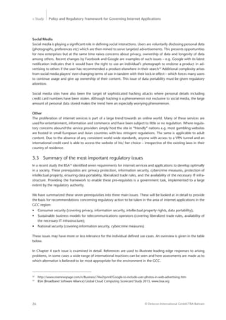 > Study Policy and Regulatory Framework for Governing Internet Applications
© Detecon International GmbH/TRA Bahrain26
Social Media
Social media is playing a significant role in defining social interactions. Users are voluntarily disclosing personal data
(photographs, preferences etc) which are then mined to serve targeted advertisements. This presents opportunities
for new enterprises but at the same time raises concerns about privacy, ownership of data and longevity of data
among others. Recent changes by Facebook and Google are examples of such issues – e.g. Google with its latest
­notification indicates that it would have the right to use an individual’s photograph to endorse a product in ad-
vertising to others if the user has recommended a product elsewhere in their search32
Additional complexity arises
from social media players’ ever-changing terms of use in tandem with their lock-in effect – which forces many users
to continue usage and give up ownership of their content. This issue of data portability must be given regulatory
attention.
Social media sites have also been the target of sophisticated hacking attacks where personal details including
­credit card numbers have been stolen. Although hacking is a phenomenon not exclusive to social media, the large
amount of personal data stored makes the trend here an especially worrying phenomenon.
Other
The proliferation of internet services is part of a large trend towards an online world. Many of these services are
used for entertainment, information and commerce and have been subject to little or no regulation. Where regula-
tory concerns abound the service providers simply host the site in “friendly” nations e.g. most gambling websites
are hosted in small European and Asian countries with less stringent regulations. The same is applicable to adult
content. Due to the absence of any consistent world wide standards, anyone with access to a VPN tunnel and an
international credit card is able to access the website of his/ her choice – irrespective of the existing laws in their
country of residence.
3.3	 Summary of the most important regulatory issues
In a recent study the BSA33
identified seven requirements for internet services and applications to develop optimally
in a society. These prerequisites are: privacy protection, information security, cybercrime measures, protection of
intellectual property, ensuring data portability, liberalized trade rules, and the availability of the necessary IT infra-
structure. Providing the framework to enable these pre-requisites is a government task, implemented to a large
extent by the regulatory authority.
We have summarized these seven prerequisities into three main issues. These will be looked at in detail to provide
the basis for recommendations concerning regulatory action to be taken in the area of internet applications in the
GCC region:
•	 Consumer security (covering privacy, information security, intellectual property rights, data portability);
•	 Sustainable business models for telecommunications operators (covering liberalized trade rules, availability of
the necessary IT infrastructure);
•	 National security (covering information security, cybercrime measures).
These issues may have more or less relevance for the individual defined use cases. An overview is given in the table
below.
In Chapter 4 each issue is examined in detail. References are used to illustrate leading edge responses to arising
problems, in some cases a wide range of international reactions can be seen and here assessments are made as to
which alternative is believed to be most appropriate for the environment in the GCC.
32
	http://www.onenewspage.com/n/Business/74w2qvnnf/Google-to-include-user-photos-in-web-advertising.htm
33
	 BSA (Broadband Software Alliance) Global Cloud Computing Scorecard Study 2013, www.bsa.org
 