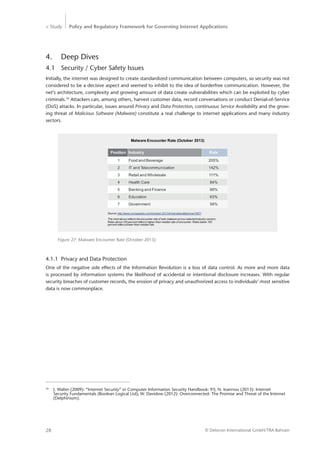 > Study Policy and Regulatory Framework for Governing Internet Applications
© Detecon International GmbH/TRA Bahrain28
4.	 Deep Dives
4.1	 Security / Cyber Safety Issues
Initially, the internet was designed to create standardized communication between computers, so security was not
considered to be a decisive aspect and seemed to inhibit to the idea of borderfree communication. However, the
net’s architecture, complexity and growing amount of data create vulnerabilities which can be exploited by cyber
criminals.34
Attackers can, among others, harvest customer data, record conversations or conduct Denial-of-Service
(DoS) attacks. In particular, issues around Privacy and Data Protection, continuous Service Availability and the grow-
ing threat of Malicious Software (Malware) constitute a real challenge to internet applications and many industry
sectors.
Figure 27: Malware Encounter Rate (October 2013)
Position Industry Rate
1 Food and Beverage 205%
2 IT and Telecommunication 142%
3 Retail and Wholesale 111%
4 Health Care 84%
5 Banking and Finance 68%
6 Education 63%
7 Government 58%
Malware Encounter Rate (October 2013)
Source: http://www.scmagazine.com//october-2013-threat-stats/slideshow/1607/
The chart above reflects the encounter rate of web malware across selected industry sectors.
Rates above 100 percent reflect a higher-than-median rate of encounter. Rates below 100
percent reflect a lower-than-median rate.
4.1.1	 Privacy and Data Protection
One of the negative side effects of the Information Revolution is a loss of data control. As more and more data
is processed by information systems the likelihood of accidental or intentional disclosure increases. With regular
­security breaches of customer records, the erosion of privacy and unauthorized access to individuals’ most sensitive
data is now commonplace.
34
	 J. Walter (2009): “Internet Security” in Computer Information Security Handbook: 93; N. Ioannou (2013): Internet ­		
	 Security Fundamentals (Boolean Logical Ltd); W. Davidow (2012): Overconnected: The Promise and Threat of the Internet 	
	­(Delphinium).
 