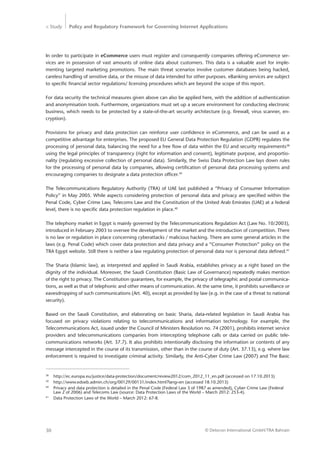 > Study Policy and Regulatory Framework for Governing Internet Applications
© Detecon International GmbH/TRA Bahrain30
In order to participate in eCommerce users must register and consequently companies offering eCommerce ser-
vices are in possession of vast amounts of online data about customers. This data is a valuable asset for imple-
menting targeted marketing promotions. The main threat scenarios involve customer databases being hacked,
careless handling of sensitive data, or the misuse of data intended for other purposes. eBanking services are subject
to specific financial sector regulations/ licensing procedures which are beyond the scope of this report.
For data security the technical measures given above can also be applied here, with the addition of authentication
and anonymisation tools. Furthermore, organizations must set up a secure environment for conducting electronic
business, which needs to be protected by a state-of-the-art security architecture (e.g. firewall, virus scanner, en-
cryption).
Provisions for privacy and data protection can reinforce user confidence in eCommerce, and can be used as a
competitive advantage for enterprises. The proposed EU General Data Protection Regulation (GDPR) regulates the
processing of personal data, balancing the need for a free flow of data within the EU and security requirements38
using the legal principles of transparency (right for information and consent), legitimate purpose, and proportio-
nality (regulating excessive collection of personal data). Similarily, the Swiss Data Protection Law lays down rules
for the processing of personal data by companies, allowing certification of personal data processing systems and
encouraging companies to designate a data protection officer.39
The Telecommunications Regulatory Authority (TRA) of UAE last published a “Privacy of Consumer Information
­Policy” in May 2005. While aspects considering protection of personal data and privacy are specified within the
Penal Code, Cyber Crime Law, Telecoms Law and the Constitution of the United Arab Emirates (UAE) at a federal
level, there is no specific data protection regulation in place.40
The telephony market in Egypt is mainly governed by the Telecommunications Regulation Act (Law No. 10/2003),
introduced in February 2003 to oversee the development of the market and the introduction of competition. There
is no law or regulation in place concerning cyberattacks / malicious hacking. There are some general articles in the
laws (e.g. Penal Code) which cover data protection and data privacy and a “Consumer Protection” policy on the
TRA Egypt website. Still there is neither a law regulating protection of personal data nor is personal data defined.41
The Sharia (Islamic law), as interpreted and applied in Saudi Arabia, establishes privacy as a right based on the
dignity of the individual. Moreover, the Saudi Constitution (Basic Law of Governance) repeatedly makes mention
of the right to privacy. The Constitution guarantees, for example, the privacy of telegraphic and postal communica-
tions, as well as that of telephonic and other means of communication. At the same time, it prohibits surveillance or
eavesdropping of such communications (Art. 40), except as provided by law (e.g. in the case of a threat to national
security).
Based on the Saudi Constitution, and elaborating on basic Sharia, data-related legislation in Saudi Arabia has
focused on privacy violations relating to telecommunications and information technology. For example, the
­Telecommunications Act, issued under the Council of Ministers Resolution no. 74 (2001), prohibits internet service
providers and telecommunications companies from intercepting telephone calls or data carried on public tele-
communications networks (Art. 37.7). It also prohibits intentionally disclosing the information or contents of any
message intercepted in the course of its transmission, other than in the course of duty (Art. 37.13), e.g. where law
enforcement is required to investigate criminal activity. Similarly, the Anti-Cyber Crime Law (2007) and The Basic
38
	 http://ec.europa.eu/justice/data-protection/document/review2012/com_2012_11_en.pdf (accessed on 17.10.2013)
39
	 http://www.edoeb.admin.ch/org/00129/00131/index.html?lang=en (accessed 18.10.2013)
40
	 Privacy and data protection is detailed in the Penal Code (Federal Law 3 of 1987 as amended), Cyber Crime Law (Federal 	
	 Law 2 of 2006) and Telecoms Law (source: Data Protection Laws of the World – March 2012: 253-4). ­	
41
	 Data Protection Laws of the World – March 2012: 67-8.
 