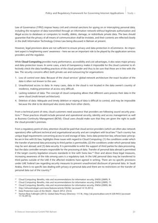 Policy and Regulatory Framework for Governing Internet Applications Study <
31© Detecon International GmbH/TRA Bahrain
42
	 Cloud Computing: Benefits, risks and recommendations for information security, ENISA (2009): 9.
43
	 Cloud Computing: Benefits, risks and recommendations for information security, ENISA (2009): 71.
44
	 Cloud Computing: Benefits, risks and recommendations for information security, ENISA (2009): 84.
45
	 http://whoswholegal.com/news/features/article/18246/ (accessed 14.10.2013)
46
	 Data Protection Laws of the World – March 2012: 255-6.
47
	 Norton Rose Fulbright (2013). Global Data Privacy Directory: 117-8.; http://uk.practicallaw.com/4-520-9455 (accessed 	
	17.10.2013);
Law of Governance (1992) impose heavy civil and criminal sanctions for spying on or intercepting personal data,
including the reception of data transmitted through an information network without legitimate authorization and
illegal access to databases or computers to modify, delete, damage, or redistribute private data. The laws should
guarantee that the privacy of all means of communication shall be inviolate, and their contents are reflected closely
in the draft Information Technology Crimes Law being discussed in Bahrain at present.
However, legal provisions alone are not sufficient to ensure privacy and data protection in eCommerce. An impor-
tant aspect is heightening users’ awareness – here we see an important role to be played by the application services
providers and the regulator.
While Cloud Computing provides many performance, accessibility and cost advantages, it also raises major privacy
and data protection issues. In some cases, a lack of transparency makes it impossible for the cloud customer to ef-
fectively check the data handling practices of the cloud provider and thus to be sure that these are in line with the
law. The security concerns affect both private use and outsourcing for organizations:
1.	 Loss of control over data: Because of the cloud services’ global network architecture the exact location of the
data is often not known to the user.
2.	 Unauthorized access to data: In many cases, data in the cloud is not located in the data owner’s country of
residence, making prevention of access very difficult.
3.	 Lacking isolation of data: The concept of cloud computing allows that different users process their data in the
same cloud (multi-tenant architecture).
4.	 Deletion of data: Adequate and timely deletion or wiping of data is difficult to control, and may be impossible
because the disk to be destroyed also stores data from other clients.
From a technical point of view, cloud customers need assurance that providers are following sound security prac-
tices.43
These practices should include personal and operational security, identity and access management as well
as Business Continuity Management (BCM). Cloud users should make sure that they are given the right to audit
the cloud provider’s premises.
From a regulatory point of view, attention should be paid that cloud service providers (which are often also network
operators) offer sufficient technical and organisational security and are compliant with local law.44
Each country has
unique legal requirements concerning access to and storage of data. Swiss data protection law, whose basic princip-
les are in line with EU law, highlights three issues with regard to Cloud Computing: (1) the conditions under which
the transfer of personal data processing to third parties is permissible; (2) the conditions under which personal data
may be sent abroad; and (3) data security. It is permissible to enlist the support of third parties for data processing,
but the data controller remains responsible for the processing of data. Transfer of personal data abroad is permitted
if the target country legislation ensures standards in line with Swiss law.45
Over and above these legal measures,
increasing awareness of the risks among users is a regulatory task. In the UAE personal data may be transferred to
third parties outside of the UAE if the affected residents have agreed in writing. There are no specific provisions
under UAE Federal Law regarding security measures to prevent unauthorized disclosure of personal data. In Saudi
Arabia, there is no specific law dealing with privacy or personal data and there are no restrictions on the transfer of
personal data out of the country.47
 