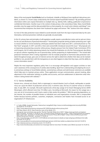 > Study Policy and Regulatory Framework for Governing Internet Applications
© Detecon International GmbH/TRA Bahrain32
Many of the most popular Social Media (such as Facebook, LinkedIn or MySpace) have significant data privacy pro-
blems, as shown in a recent study conducted by the German based Frauenhofer Institute.48
By providing personal
information online users expose themselves to multiple risks e.g. identity theft, stalking, publication of personal or
confidential information. Another issue in the context of data privacy is the ownership of data. Many Social Media
providers view fan pages and the data provided there as their property. As a result some industry watchdogs49
now
recommend that enterprises shut down their Facebook fan pages and remove ‘‘like’’ buttons from their websites.
As most of the data protection issues related to social networks result from the input of personal data by the users
themselves, technical prevention methods are generally not practicable.
In the US, privacy laws and principles of self-regulation usually require a precollection notice and an opt-out choice
for the use and disclosure of personal information.50
Several policy proposals aiming at better protecting users’ right
to choose whether or not be tracked by a third-pary website have been made since 2011, commonly known as “Do
Not Track” proposals. In 2011 and 2012, there were several bills introduced around this issue.51
All proposals aim
at improving and protecting consumer online privacy. Despite pressure from the Federal Trade Commission (FTC)
and Congress, the US online advertising industry has missed the finalization of a Do Not Track proposal, describing
an opt-out solution regarding the use of personal data, further postponing its implementation.52
The revised data
protection framework which is being negotiated in the EU includes proposals to harmonize data protection stan-
dards throughout Europe, give users of internet services the right to determine whether their data can be tracked/
profiled or not, provide them with the transparency to see what happens to data that they input, and the ability to
correct information stored.53
Maybe the most important regulatory policy here is to encourage self-regulation and support activities to raise
users’ awareness of the consequences of careless data handling. Apart from understanding and adapting the securi-
ty and privacy settings on Social Media websites, several privacy software and web browser extensions are available
which help users to maintain privacy online. These applications encrypt communication, prevent tracking, allow
adjustment of the notification settings on profiles and accounts, and scan webbrowsers to determine what infor-
mation is being shared with websites.54
4.1.2	 Service Availability
Human error, criminal acts (fraud, theft or espionage) or natural disasters (such as floods, earthquakes or pande-
mics) can cause the failure of production services and, in extreme cases, the loss of customer service or sensitive
data. In July 2001, for example, Microsoft experienced a three-day outage of its Instant Messaging Service (MSN
Messenger), which affected more than 10 million users. According to Microsoft, the reason for the outage was a
very rare set of circumstances and it took a week to fully resolve the problem.55
With the growing dependency on
the internet, the number of possible threats to individual users and organizations increases. Risk is compounded
further because business partners, customers, employees, contractors and hackers have increased access to an
organization’s IT infrastructure.
48
	 A. Galdy (2008), Soziale Netzwerke: Datenschutz mangelhaft (http://www.cio.de/knowledgecenter/security/859286)
	 (accessed on 14.10.2013)
49
	https://www.datenschutzzentrum.de/presse/20110930-facebook-enforce-privacy.html
50
	 DLA Piper (March 2012). Data Protection Laws of the World: 273.
51
	 Among the most prominent ones are the “Do Not Track Me Online Act of 2011” (http://www.govtrack.us/congress/		
	 bills/112/hr654 - accessed 17.10.2013), the “Consumer Privacy Protection Act of 2011” (http://www.govtrack.us/congress/	
	 bills/112/hr1528 - accessed 17.10.2013) and the “Consumer Privacy Bill of Rights” (http://www.whitehouse.gov/sites/
	 default/files/privacy-final.pdf - accessed 17.10.2013).
52
	 http://www.theverge.com/2013/9/17/4741028/do-not-tracks-future-in-doubt-as-major-ad-group-withdraws-from-talks 	
	 (accessed 18.10.2013)
53
	 http://www.janalbrecht.eu/presse/pressemitteilungen/grosser-schritt-fuer-starken-eu-datenschutz.html (22.10.2013)
54
	 http://adjustyourprivacy.com/privacy-tools/ (14.10.2013)
55
	 http://www.itworldcanada.com/article/msn-messenger-fails-for-more-than-10-million-users/30632 (accessed 16.10.2013).
 