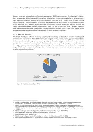 > Study Policy and Regulatory Framework for Governing Internet Applications
© Detecon International GmbH/TRA Bahrain34
In order to prevent outages, Business Continuity Management (BCM) can help ensure the reliability of infrastruc-
ture, processes and detection potential. International organisations and governmental bodies in various countries
have drawn up regulations, guidelines and recommendations in the area BCM.60
In April 2013, the Swiss Financial
Market Supervisory Authority (FINMA) determined appropriate BCM as a prerequisite for granting an operating
licence according to the Banking Act. In Switzerland, responsibility for BCM lies with the Board of Directors and
Senior Management of each individual organization.61
In the UAE, the local TRA has issued a Business Continuity
Directive requiring that licensees have business continuity planning measures in place.62
The Saudi Arabian Money
Agency also defines business continuity requirements for financial service providers.63
4.1.3	 Malicious Software
The threat of malicious software (malware) has changed dramatically as attacks have become more targeted,
more frequent and harder to detect. Malware includes programs such as viruses, worms, spyware or trojan horses
that are covertly inserted into programs to destroy data, run destructive programs, steal sensitive information, or
compromise the security of a victim’s data.64
The sources of malware or phishing attempts are varied, but one of
the biggest problems is spam email. Not only are attacks growing in number, but they are becoming increasingly
targeted.65
Although most attacks still target PCs, mobile devices, smart phones and tablets have come under in-
creasing pressure in recent years.66
60
	 In the US, several bodies, like the National Fire Protection Association (NFPA), Federal Financial Institutions Examination 	
	 Council (FFIEC) or the North American Electric Reliability Corporation (NERC), provide BCM guidelines.
61
	 In June 2013, an ordinance to the Federal Act on Swiss National Banks included also an article on business continuity 		
	 requirements from Swiss banks (http://www.admin.ch/opc/en/classified-compilation/20040259/index.html - accessed on 	
	 11.10.2013); http://www.swissbanking.org/en/20130829-3040-VEB-rev_BCM_Empfehlungen_online-AKN.pdf (accessed on 	
	11.10.2013)
62
	 http://www.tra.gov.ae/download.php?filename=National-Emergency-Plan-en.pdf (10.10.2013)
63
	 http://www.sama.gov.sa/sites/SAMAEN/Pages/Home.aspx (11.10.2013)
64
	 Internet Security Threat Report 2013: 7
65
	 http://www.growingbusiness.co.uk/managing-the-malware-threat.html (accessed 14.10.2013)
66
	 http://www.itnewsafrica.com/2013/07/malware-a-growing-threat-to-smartphone-users/ (accessed 14.10.2013)
Figure 30: Top Web Malware Types (2012)
Source: http://www.cisco.com/web/AP/asiapac/academy/files/Cisco_2013_ASR.pdf
Malscript/iframe Exploit Information stealing
Downloader Worm Virus
Top Web Prevalent Malware Types (2012)
 